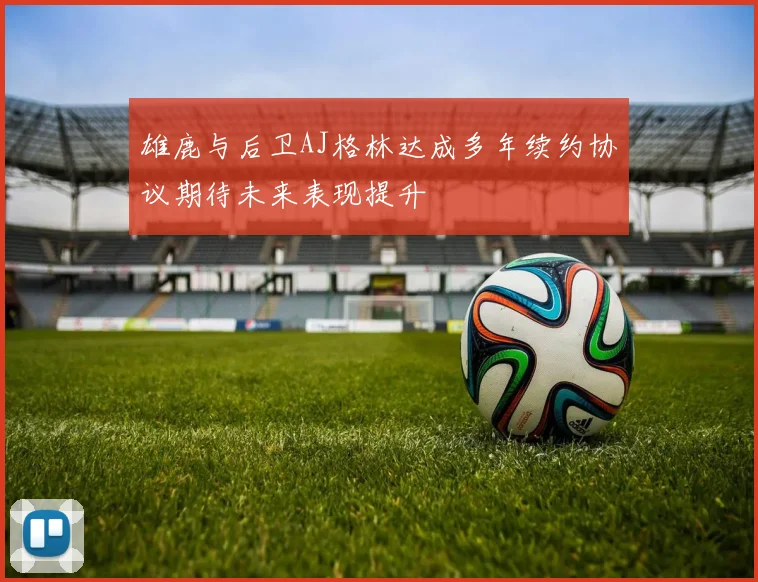 雄鹿与后卫AJ格林达成多年续约协议期待未来表现提升