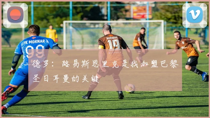 德罗：路易斯恩里克是我加盟巴黎圣日耳曼的关键