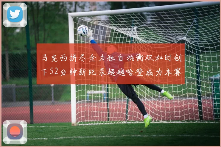马克西拼尽全力独自抗衡双加时创下52分钟新纪录超越哈登成为本赛季联盟第一