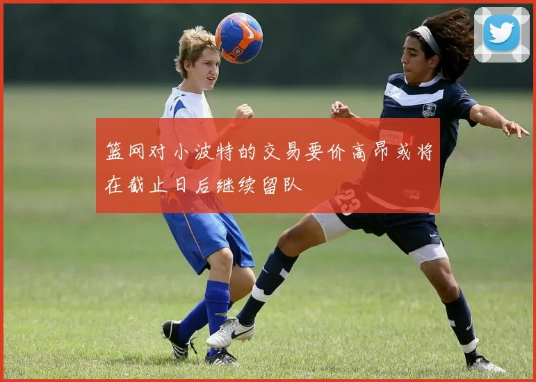 篮网对小波特的交易要价高昂或将在截止日后继续留队