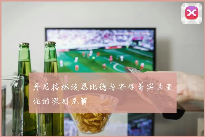 丹尼格林谈恩比德与字母哥实力变化的深刻见解