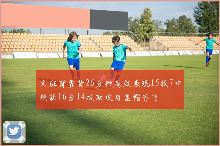 文班背靠背26分钟高效表现15投7中斩获16分14板助攻与盖帽齐飞