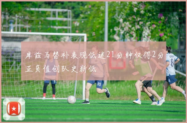 库兹马替补表现低迷21分钟仅得2分正负值创队史新低