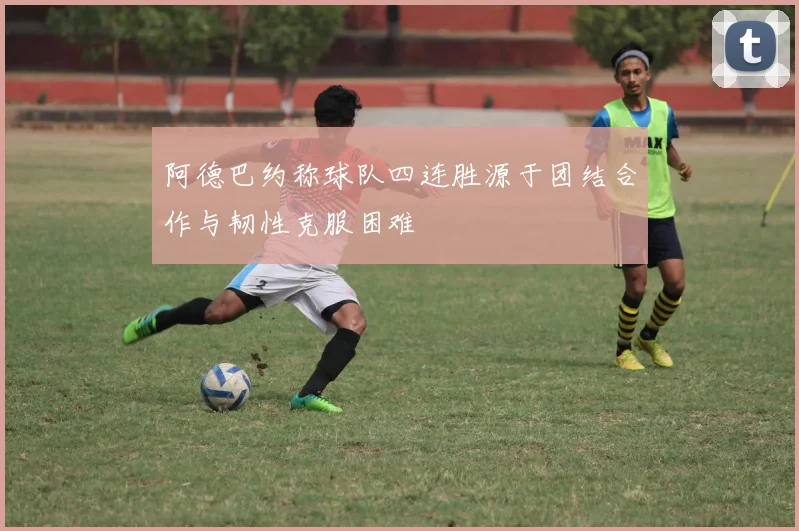 阿德巴约称球队四连胜源于团结合作与韧性克服困难