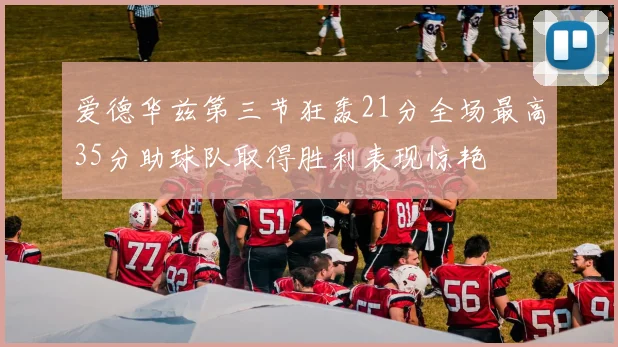 爱德华兹第三节狂轰21分全场最高35分助球队取得胜利表现惊艳
