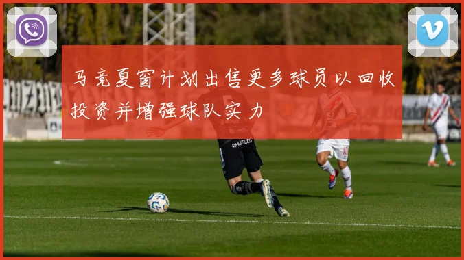 马竞夏窗计划出售更多球员以回收投资并增强球队实力