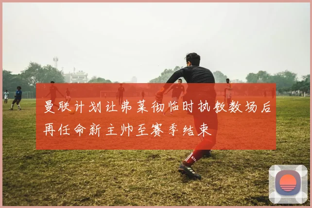 曼联计划让弗莱彻临时执教数场后再任命新主帅至赛季结束
