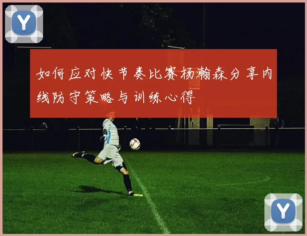 如何应对快节奏比赛杨瀚森分享内线防守策略与训练心得