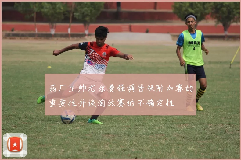 药厂主帅尤尔曼强调晋级附加赛的重要性并谈淘汰赛的不确定性