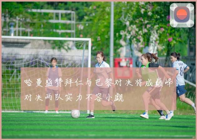 哈曼盛赞拜仁与巴黎对决将成巅峰对决两队实力不容小觑