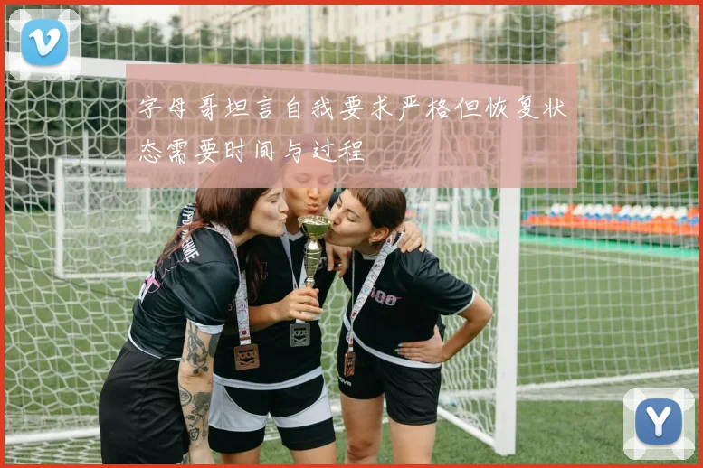 字母哥坦言自我要求严格但恢复状态需要时间与过程
