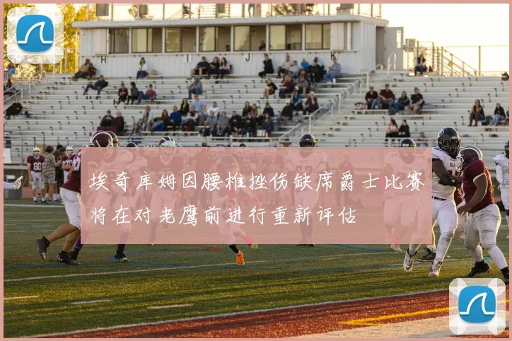 埃奇库姆因腰椎挫伤缺席爵士比赛将在对老鹰前进行重新评估