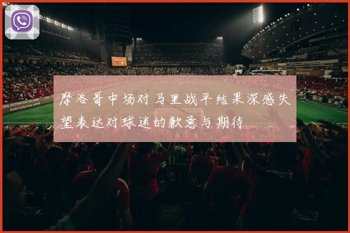 摩洛哥中场对马里战平结果深感失望表达对球迷的歉意与期待