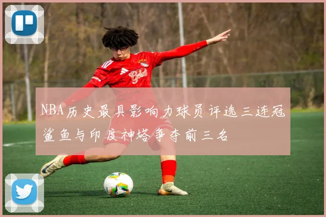 NBA历史最具影响力球员评选三连冠鲨鱼与印度神塔争夺前三名