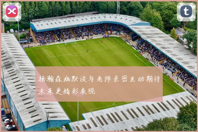 杨瀚森幽默谈与老师亲密互动期待未来更精彩表现