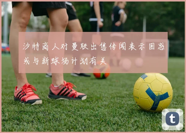 沙特商人对曼联出售传闻表示困惑或与新球场计划有关