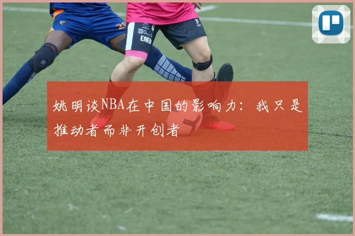 姚明谈NBA在中国的影响力：我只是推动者而非开创者