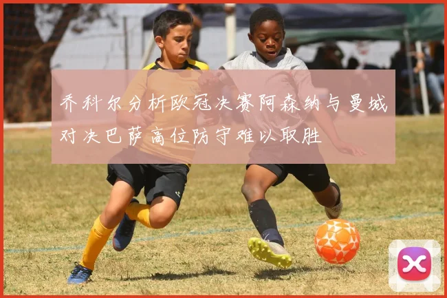 乔科尔分析欧冠决赛阿森纳与曼城对决巴萨高位防守难以取胜