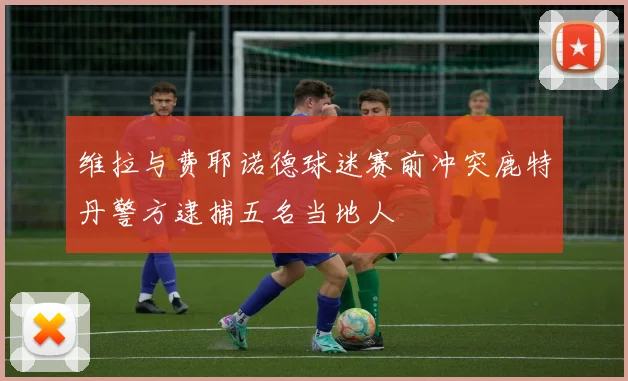 维拉与费耶诺德球迷赛前冲突鹿特丹警方逮捕五名当地人