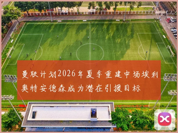 曼联计划2026年夏季重建中场埃利奥特安德森成为潜在引援目标