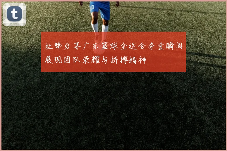 杜锋分享广东篮球全运会夺金瞬间展现团队荣耀与拼搏精神
