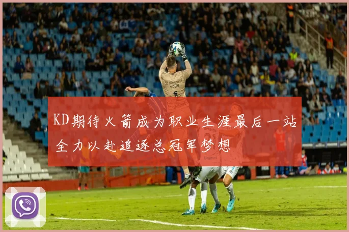 KD期待火箭成为职业生涯最后一站全力以赴追逐总冠军梦想